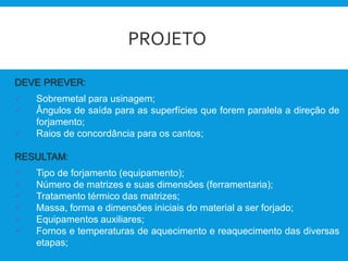 PROJETO
DEVE PREVER:
 Sobremetal para usinagem;
 Ângulos de saída para as superfícies que forem paralela a direção de
forjamento;
 Raios de concordância para os cantos;
RESULTAM:
 Tipo de forjamento (equipamento);
 Número de matrizes e suas dimensões (ferramentaria);
 Tratamento térmico das matrizes;
 Massa, forma e dimensões iniciais do material a ser forjado;
 Equipamentos auxiliares;
 Fornos e temperaturas de aquecimento e reaquecimento das diversas
etapas;
 