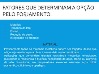 FATORES QUE DETERMINAM A OPÇÃO
PELO FORJAMENTO
 Material;
 Tamanho do lote;
 Forma;
 Redução de peso;
 Integridade do produto;
MATERIAL:
Praticamente todos os materiais metálicos podem ser forjados, desde que
a liga seja ajustada para obter a necessária conformabilidade.
Aplicações que demandam elevada resistência mecânica, tenacidade,
ductilidade e resistência à fluência necessitam de aços, titânio ou alumínio
de alta resistência; em temperaturas elevadas usam-se aços INOX
austeníticos, titânio ou superligas.
 
