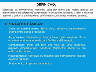DEFINIÇÃO:
Operação de conformação mecânica para dar forma aos metais através de
martelamento ou esforço de compressão (prensagem), tendendo a fazer o material
assumir o contorno da ferramenta conformadora, chamada matriz ou estampo.
OPERAÇÕES BÁSICAS:
 Corte da matéria prima: Serra, disco abrasivo, cisalhamento,
chama entre outros processos;
 Aquecimento: Realizado em fornos à óleo, gás, elétricos, etc. a
uma temperatura adequada para facilitar a deformação;
 Conformação: Pode ser feita em mais de uma operação,
algumas preparatórias, usando-se forjamento aberto ou em
matrizes fechadas;
 Rebarbamento: Remoção do material que normalmente fica em
excesso na peça;
 Acabamento: Limpeza e tratamento;
 
