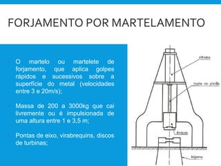 FORJAMENTO POR MARTELAMENTO
• O martelo ou martelete de
forjamento, que aplica golpes
rápidos e sucessivos sobre a
superfície do metal (velocidades
entre 3 e 20m/s);
• Massa de 200 a 3000kg que cai
livremente ou é impulsionada de
uma altura entre 1 e 3,5 m;
• Pontas de eixo, virabrequins, discos
de turbinas;
 