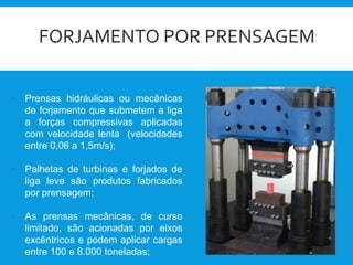 FORJAMENTO POR PRENSAGEM
• Prensas hidráulicas ou mecânicas
de forjamento que submetem a liga
a forças compressivas aplicadas
com velocidade lenta (velocidades
entre 0,06 a 1,5m/s);
• Palhetas de turbinas e forjados de
liga leve são produtos fabricados
por prensagem;
• As prensas mecânicas, de curso
limitado, são acionadas por eixos
excêntricos e podem aplicar cargas
entre 100 e 8.000 toneladas;
 
