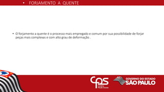 • FORJAMENTO A QUENTE
• O forjamento a quente é o processo mais empregado e comum por sua possibilidade de forjar
peças mais complexas e com alto grau de deformação .
 