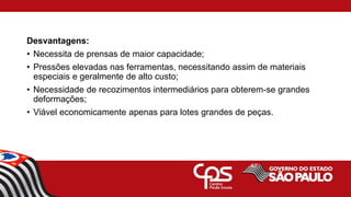 Desvantagens:
• Necessita de prensas de maior capacidade;
• Pressões elevadas nas ferramentas, necessitando assim de materiais
especiais e geralmente de alto custo;
• Necessidade de recozimentos intermediários para obterem-se grandes
deformações;
• Viável economicamente apenas para lotes grandes de peças.
 