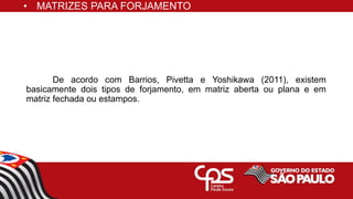 • MATRIZES PARA FORJAMENTO
De acordo com Barrios, Pivetta e Yoshikawa (2011), existem
basicamente dois tipos de forjamento, em matriz aberta ou plana e em
matriz fechada ou estampos.
 