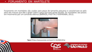 Forjamento em marteletes são usados para peças de tamanho pequeno e caracterizam-se pelo
peso das massas que dão o golpe sobre a peça que está sendo forjada. Os marteletes são postos
em movimento por um comando elétrico (BARRIOS, PIVETTA E YOSHIKAWA, 2011).
Figura 7:https://www.youtube.com/watch?v=N2zZQDmKFwc
• FORJAMENTO EM MARTELETE
 