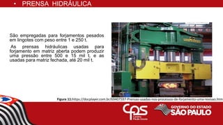 São empregadas para forjamentos pesados
em lingotes com peso entre 1 e 250 t.
As prensas hidráulicas usadas para
forjamento em matriz aberta podem produzir
uma pressão entre 500 e 15 mil t, e as
usadas para matriz fechada, até 20 mil t.
• PRENSA HIDRÁULICA
Figura 11:https://docplayer.com.br/69407597-Prensas-usadas-nos-processos-de-forjamento-uma-revisao.html
 