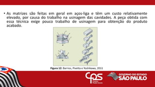 • As matrizes são feitas em geral em aços-liga e têm um custo relativamente
elevado, por causa do trabalho na usinagem das cavidades. A peça obtida com
essa técnica exige pouco trabalho de usinagem para obtenção do produto
acabado.
Figura 12: Barrios, Pivetta e Yoshikawa, 2011
 