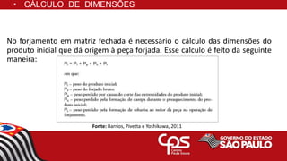 • CÁLCULO DE DIMENSÕES
No forjamento em matriz fechada é necessário o cálculo das dimensões do
produto inicial que dá origem à peça forjada. Esse calculo é feito da seguinte
maneira:
Fonte: Barrios, Pivetta e Yoshikawa, 2011
 