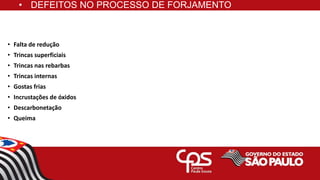• DEFEITOS NO PROCESSO DE FORJAMENTO
• Falta de redução
• Trincas superficiais
• Trincas nas rebarbas
• Trincas internas
• Gostas frias
• Incrustações de óxidos
• Descarbonetação
• Queima
 