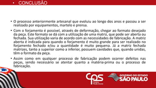 • CONCLUSÃO
• O processo anteriormente artesanal que evoluiu ao longo dos anos e passou a ser
realizado por equipamentos, martelo e prensa.
• Com o forjamento é possível, através de deformação, chegar ao formato desejado
da peça. Este formato se dá com a utilização de uma matriz, que pode ser aberta ou
fechada. Sua utilização varia de acordo com as necessidades de fabricação. A matriz
aberta é indicada para quando o forjamento é muito grande para ser realizado no
forjamento fechado e/ou a quantidade é muito pequena. Já a matriz fechada
matrizes, tanto a superior como a inferior, possuem cavidades que, quando unidas,
têm o formato da peça.
• Assim como em qualquer processo de fabricação podem ocorrer defeitos nas
peças, sendo necessário se atentar quanto a matéria-prima ou o processo de
fabricação.
 
