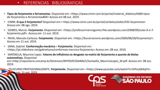 • REFERENCIAS BIBLIOGRAFICAS
• Tipos de forjamento e ferramentas. Disponível em: <https://www.cimm.com.br/portal/material_didatico/6489-tipos-
de-forjamento-e-ferramentas#04> Acesso em 08 out. 2019.
• CIMM. O que é forjamento? Disponível em:< https://www.cimm.com.br/portal/verbetes/exibir/435-forjamento>
Acesso em: 08 ago. 2019.
• GOMES, Marcio. Forjamento. Disponível em: <https://professormarciogomes.files.wordpress.com/2008/09/aulas-6-e-7-
forjamento.pdf>. Acesso em: 11 out. 2019.
• PAIVA, Marcelo Carlosso. Forjamento. Disponível em: <https://burocracismo.wordpress.com/2009/08/28/forjamento/>.
Acesso em 11 out. 2019.
• SANA, Gabriel. Conformação mecânica – Forjamento. Disponível em:
<https://pt.slideshare.net/gabrielsana/conformao-mecnica-forjamento> Acesso em: 08 out. 2019.
• SANTAELLA, Mauricio Lopez. Fatores de influência no desgaste na matriz de forjamento a quente de bielas
automotivas. Disponível
em:<http://repositorio.unicamp.br/bitstream/REPOSIP/264406/1/Santaella_MauricioLopez_M.pdf. Acesso em: 08 out.
2019.
• TELECURSO PROFISSIONALIZANTE. Forjamento. Disponível em: <https://www.youtube.com/watch?v=DiPxuQK4qF4>.
Acesso em: 11 out. 2019.
 