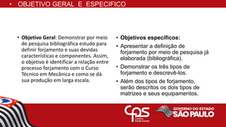 • OBJETIVO GERAL E ESPECIFICO
• Objetivo Geral: Demonstrar por meio
de pesquisa bibliográfica estudo para
definir forjamento e suas devidas
características e componentes. Assim,
o objetivo é identificar a relação entre
processo forjamento com o Curso
Técnico em Mecânica e como se dá
sua produção em larga escala.
• Objetivos específicos:
• Apresentar a definição de
forjamento por meio de pesquisa já
elaborada (bibliográfica).
• Demonstrar os três tipos de
forjamento e descrevê-los.
• Além dos tipos de forjamento,
serão descritos os dois tipos de
matrizes e seus equipamentos.
 