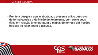 • Frente à pesquisa aqui elaborada, o presente artigo descreve
de forma concisa a definição de forjamento, bem como seus
tipos em relação à temperatura e matriz; de forma a dar noções
básicas ao leitor sobre o assunto.
• JUSTIFICATIVA
 