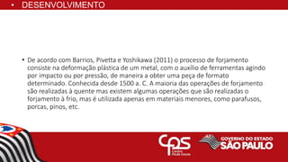 • De acordo com Barrios, Pivetta e Yoshikawa (2011) o processo de forjamento
consiste na deformação plástica de um metal, com o auxílio de ferramentas agindo
por impacto ou por pressão, de maneira a obter uma peça de formato
determinado. Conhecida desde 1500 a. C. A maioria das operações de forjamento
são realizadas à quente mas existem algumas operações que são realizadas o
forjamento à frio, mas é utilizada apenas em materiais menores, como parafusos,
porcas, pinos, etc.
• DESENVOLVIMENTO
 