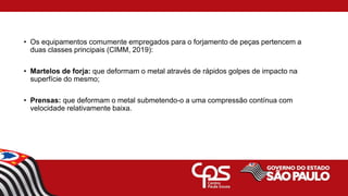 • Os equipamentos comumente empregados para o forjamento de peças pertencem a
duas classes principais (CIMM, 2019):
• Martelos de forja: que deformam o metal através de rápidos golpes de impacto na
superfície do mesmo;
• Prensas: que deformam o metal submetendo-o a uma compressão contínua com
velocidade relativamente baixa.
 