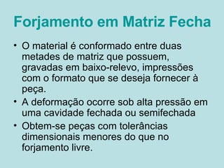Forjamento em Matriz Fechada O material é conformado entre duas metades de matriz que possuem, gravadas em baixo-relevo, impressões com o formato que se deseja fornecer à peça. A deformação ocorre sob alta pressão em uma cavidade fechada ou semifechada Obtem-se peças com tolerâncias dimensionais menores do que no forjamento livre. 