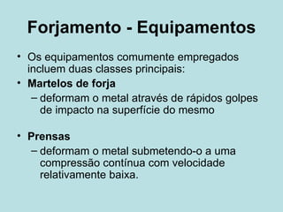Forjamento - Equipamentos Os equipamentos comumente empregados incluem duas classes principais: Martelos de forja deformam o metal através de rápidos golpes de impacto na superfície do mesmo Prensas deformam o metal submetendo-o a uma compressão contínua com velocidade relativamente baixa.  