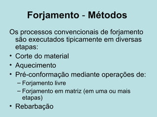 Forjamento  -  Métodos   Os processos convencionais de forjamento são executados tipicamente em diversas etapas: Corte do material Aquecimento Pré-conformação mediante operações de: Forjamento livre Forjamento em matriz (em uma ou mais etapas) Rebarbação 