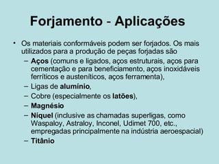 Forjamento  -  Aplicações   Os materiais conformáveis podem ser forjados. Os mais utilizados para a produção de peças forjadas são Aços  (comuns e ligados, aços estruturais, aços para cementação e para beneficiamento, aços inoxidáveis ferríticos e austeníticos, aços ferramenta),  Ligas de  alumínio ,  Cobre (especialmente os  latões ), Magnésio Níquel  (inclusive as chamadas superligas, como Waspaloy, Astraloy, Inconel, Udimet 700, etc., empregadas principalmente na indústria aeroespacial) Titânio 