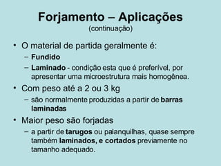 Forjamento  –  Aplicações (continuação) O material de partida geralmente é: Fundido Laminado  - condição esta que é preferível, por apresentar uma microestrutura mais homogênea. Com peso até a 2 ou 3 kg são normalmente produzidas a partir de  barras laminadas Maior peso são forjadas  a partir de  tarugos  ou palanquilhas, quase sempre também  laminados, e cortados  previamente no tamanho adequado.  
