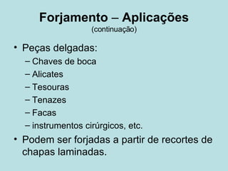 Forjamento  –  Aplicações (continuação) Peças delgadas: Chaves de boca Alicates Tesouras Tenazes Facas instrumentos cirúrgicos, etc. Podem ser forjadas a partir de recortes de chapas laminadas.   