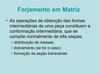 Forjamento em Matriz   As operações de obtenção das formas intermediárias de uma peça constituem a conformação intermediária, que se compõe normalmente de três etapas: distribuição de massas;  dobramento (se for o caso);  formação da seção transversal.   