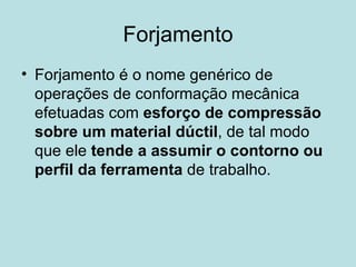 Forjamento Forjamento é o nome genérico de operações de conformação mecânica efetuadas com  esforço de compressão sobre um material dúctil , de tal modo que ele  tende a assumir o contorno ou perfil da ferramenta  de trabalho.  