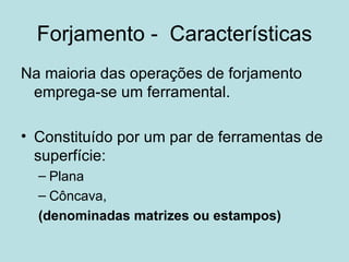 Forjamento -  Características Na maioria das operações de forjamento emprega-se um ferramental. Constituído por um par de ferramentas de superfície: Plana Côncava,  (denominadas matrizes ou estampos)  