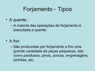 Forjamento - Tipos A quente :  A maioria das operações de forjamento é executada a quente.  A frio:  São produzidas por forjamento a frio uma grande variedade de peças pequenas, tais como parafusos, pinos, porcas, engrenagens, pinhões, etc. 