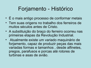 Forjamento - Histórico É o mais antigo processo de conformar metais Tem suas origens no trabalho dos ferreiros de muitos séculos antes de Cristo. A substituição do braço do ferreiro ocorreu nas primeiras etapas da Revolução Industrial. Atualmente existe um variado maquinário de forjamento, capaz de produzir peças das mais variadas formas e tamanhos , desde alfinetes, pregos, parafusos e porcas até rotores de turbinas e asas de avião.  