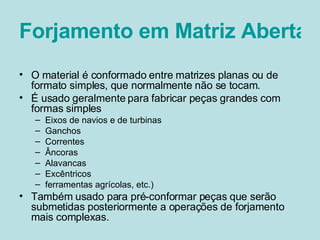 Forjamento em Matriz Aberta O material é conformado entre matrizes planas ou de formato simples, que normalmente não se tocam. É usado geralmente para fabricar peças grandes com formas simples Eixos de navios e de turbinas Ganchos Correntes Âncoras Alavancas Excêntricos ferramentas agrícolas, etc.)  Também usado para pré-conformar peças que serão submetidas posteriormente a operações de forjamento mais complexas.  