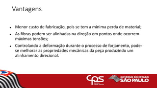 Vantagens
 Menor custo de fabricação, pois se tem a mínima perda de material;
 As fibras podem ser alinhadas na direção em pontos onde ocorrem
máximas tensões;
 Controlando a deformação durante o processo de forjamento, pode-
se melhorar as propriedades mecânicas da peça produzindo um
alinhamento direcional.
 