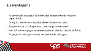 Desvantagens
 As dimensões das peças são limitadas ao tamanho do molde e
capacidade;
 Os equipamentos e acessórios são relativamente caros;
 Equipamentos para forjamento ocupam grande espaço;
 Normalmente as peças sofrem tratamento térmico depois de feitas;
 As peças forjadas geralmente necessitam de usinagem.
 