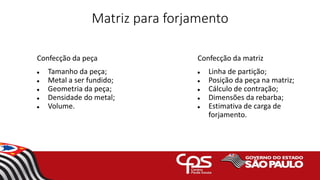 Matriz para forjamento
Confecção da peça
 Tamanho da peça;
 Metal a ser fundido;
 Geometria da peça;
 Densidade do metal;
 Volume.
Confecção da matriz
 Linha de partição;
 Posição da peça na matriz;
 Cálculo de contração;
 Dimensões da rebarba;
 Estimativa de carga de
forjamento.
 