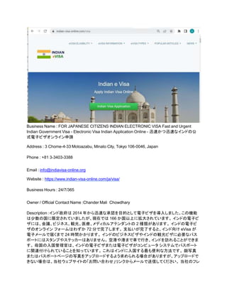 Business Name : FOR JAPANESE CITIZENS INDIAN ELECTRONIC VISA Fast and Urgent
Indian Government Visa - Electronic Visa Indian Application Online - 迅速かつ迅速なインドの公
式電子ビザオンライン申請
Address : 3 Chome-4-33 Motoazabu, Minato City, Tokyo 106-0046, Japan
Phone : +81 3-3403-3388
Email : info@indiavisa-online.org
Website : https://www.indian-visa-online.com/ja/visa/
Business Hours : 24/7/365
Owner / Official Contact Name :Chander Mali Chowdhary
Description :インド政府は 2014 年から迅速な承認を目的として電子ビザを導入しました。この機能
は少数の国に限定されていましたが、現在では 166 か国以上に拡大されています。 インドの電子ビ
ザには、会議、ビジネス、観光、医療、メディカルアテンダントの 2 種類があります。 インドの電子ビ
ザのオンライン フォームはわずか 72 分で完了します。 支払いが完了すると、インド向け eVisa が
電子メールで届くまで 24 時間かかります。 インドのビジネスビザやインドの観光ビザに必要なパス
ポートにはスタンプやステッカーはありません。 空港や港まで車で行き、インドを訪れることができま
す。 母国の入国管理官は、インドの電子ビザまたは電子ビザがコンピュータ システムでパスポート
に関連付けられていることを知っています。 これはインドに入国する最も便利な方法です。 顔写真
またはパスポートページの写真をアップロードするよう求められる場合がありますが、アップロードで
きない場合は、当社ウェブサイトの「お問い合わせ」リンクからメールで送信してください。 当社のフレ
 