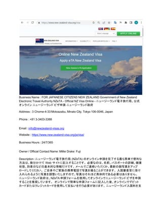 Business Name : FOR JAPANESE CITIZENS NEW ZEALAND Government of New Zealand
Electronic Travel Authority NZeTA - Official NZ Visa Online - ニュージーランド電子旅行局、公式
オンライン ニュージーランド ビザ申請 ニュージーランド政府
Address : 3 Chome-4-33 Motoazabu, Minato City, Tokyo 106-0046, Japan
Phone : +81 3-3403-3388
Email : info@newzealand-visas.org
Website : https://www.new-zealand-visa.org/ja/visa/
Business Hours : 24/7/365
Owner / Official Contact Name :Millie Drake Fuji
Description :ニュージーランド電子旅行局 (NZeTA) のオンライン申請を完了する最も簡単で便利な
方法は、数分かけて Web サイトに記入することです。 必要なのは、名前、パスポートの詳細、健康
状態、到着日などの基本的な情報だけです。 メールでご連絡いただくか、最新の顔写真をアップ
ロードしてください。 ご自身やご家族の携帯電話で写真を撮ることができます。 入国審査官に受け
入れられるように写真を調整いたしますので、写真はそれほど具体的である必要はありません。
ニュージーランド政府は、NZeTA 申請フォームを使用してオンラインでニュージーランド ビザを申請
することを推奨しています。 オンラインで簡単な申請フォームに記入した後、オンラインでデビット
カードまたはクレジットカードを使用して支払いを行う必要があります。 ニュージーランド入国料を支
 