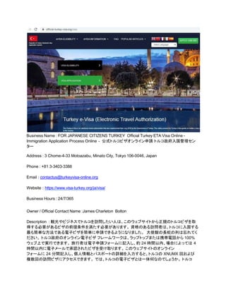 Business Name : FOR JAPANESE CITIZENS TURKEY Official Turkey ETA Visa Online -
Immigration Application Process Online - 公式トルコビザオンライン申請 トルコ政府入国管理セン
ター
Address : 3 Chome-4-33 Motoazabu, Minato City, Tokyo 106-0046, Japan
Phone : +81 3-3403-3388
Email : contactus@turkeyvisa-online.org
Website : https://www.visa-turkey.org/ja/visa/
Business Hours : 24/7/365
Owner / Official Contact Name :James Charleton Bolton
Description : 観光やビジネスでトルコを訪問したい人は、このウェブサイトから正規のトルコビザを取
得する必要があるビザの前提条件を満たす必要があります。 資格のある訪問者は、トルコに入国する
最も簡単な方法である電子ビザを簡単に申請できるようになりました。 大使館の長蛇の列は忘れてく
ださい。 トルコ政府のオンライン電子ビザ フレームワークは、ラップトップまたは携帯電話から 100%
ウェブ上で実行できます。 旅行者は電子申請フォームに記入し、約 24 時間以内、場合によっては 4
時間以内に電子メールで承認されたビザを受け取ります。 このウェブサイトのオンライン
フォームに 24 分間記入し、個人情報とパスポートの詳細を入力すると、トルコの XNUMX 回および
複数回の訪問ビザにアクセスできます。 では、トルコの電子ビザとは一体何なのでしょうか。 トルコ
 