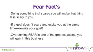 Fear Fact’s
-Doing something that scares you will make that thing
less scary to you.
-If a goal doesn’t scare and excite you at the same
time---rewrite your goal!
-Overcoming FEAR is one of the greatest assets you
will gain in this business
 