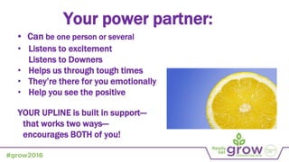 • Listens to excitement
Listens to Downers
• Helps us through tough times
• They’re there for you emotionally
• Help you see the positive
YOUR UPLINE is built in support—
that works two ways—
encourages BOTH of you!
Your power partner:
• Can be one person or several
 