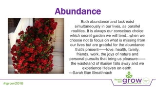 Abundance
Both abundance and lack exist
simultaneously in our lives, as parallel
realities. It is always our conscious choice
which secret garden we will tend...when we
choose not to focus on what is missing from
our lives but are grateful for the abundance
that's present——love, health, family,
friends, work, the joys of nature and
personal pursuits that bring us pleasure——
the wasteland of illusion falls away and we
experience Heaven on earth.
—Sarah Ban Breathnach
 