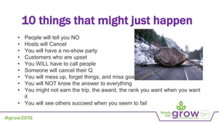 • People will tell you NO
• Hosts will Cancel
• You will have a no-show party
• Customers who are upset
• You WILL have to call people
• Someone will cancel their Q
• You will mess up, forget things, and miss goals
• You will NOT know the answer to everything
• You might not earn the trip, the award, the rank you want when you want
it
• You will see others succeed when you seem to fail
10 things that might just happen
 