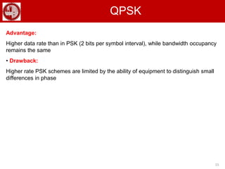 15
QPSK
Advantage:
Higher data rate than in PSK (2 bits per symbol interval), while bandwidth occupancy
remains the same
• Drawback:
Higher rate PSK schemes are limited by the ability of equipment to distinguish small
differences in phase
 