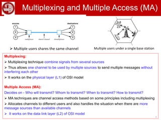 1
Multiplexing and Multiple Access (MA)
Multiplexing:
 Multiplexing technique combine signals from several sources
 Thus allows one channel to be used by multiple sources to send multiple messages without
interfering each other
 It works on the physical layer (L1) of OSI model
Multiple Access (MA):
Decides on - Who will transmit? Whom to transmit? When to transmit? How to transmit?
 MA techniques are channel access methods based on some principles including multiplexing
 Allocates channels to different users and also handles the situation when there are more
message sources than available channels
 It works on the data link layer (L2) of OSI model
 Multiple users shares the same channel Multiple users under a single base station
 