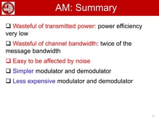 11
AM: Summary
 Wasteful of transmitted power: power efficiency
very low
 Wasteful of channel bandwidth: twice of the
message bandwidth
 Easy to be affected by noise
 Simpler modulator and demodulator
 Less expensive modulator and demodulator
 