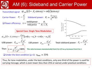 8
AM (6): Sideband and Carrier Power
      tt
A
tAt mcmc
c
ccAM 

  coscos
2
cos
Carrier Power:
2
2
c
C
A
P 
USB power:
8
22
c
USB
A
P 
8
22
c
LSB
A
P LSB power: Total sideband power:
4
22
c
S
A
P 
    ttmtAt cccAM  coscos Transmitted signal:
Sideband power:
 Power efficiency:
Special Case: Single Tone Modulation
Then
 Under the best condition (μ=1):
This ratio increases monotonically from 0 to 1/3 as μ increases from 0 to 1
Thus, for tone modulation, under the best conditions, only one-third of the power is used for
carrying message, which is even lower (less than 25% or worse) under practical conditions
 