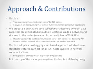 Approach & Contributions
• Hades:
o ‘Host-aggregation based detection system’ for P2P botnets
o is a system for distinguishing Peer-to-Peer (P2P) botnets from benign P2P applications
• We propose a distributed data collection architecture wherein data
collectors are distributed at multiple locations inside a network and
sit close to the nodes (say at an Access switch or a Wi-fi APs)
o This allows inside-to-inside communication view – can be vital for detecting P2P
botnets inside a network which communicate to each other over LAN.
• Hades adopts a Host-aggregation based approach which obtains
statistical features per host for all P2P hosts involved in network
communications.
o No signatures or Deep Packet inspection (DPI) required
• Built on top of the Hadoop ecosystem, Hades is scalable by design.
 