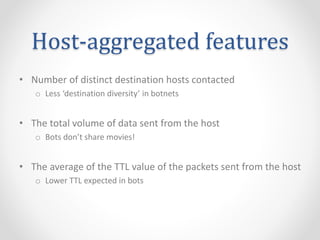 Host-aggregated features
• Number of distinct destination hosts contacted
o Less ‘destination diversity’ in botnets
• The total volume of data sent from the host
o Bots don’t share movies!
• The average of the TTL value of the packets sent from the host
o Lower TTL expected in bots
 