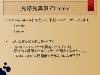 見様見真似でCmake 
● CMakeLists.txtを作成して、下記コマンドでビルドします。 
$ cmake . 
$ make 
● …が、なぜかビルドエラー！？？ 
– UNIXドメインソケット関連のライブラリを 
呼び出す箇所でビルドエラーが起きてるみたい。。。 
– CmakeList.txtは問題無さそうなのになぜ？？？ 
 