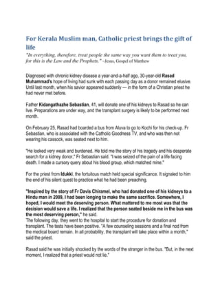 For Kerala Muslim man, Catholic priest brings the gift of
life
"In everything, therefore, treat people the same way you want them to treat you,
for this is the Law and the Prophets." ~Jesus, Gospel of Matthew
Diagnosed with chronic kidney disease a year-and-a-half ago, 30-year-old Rasad
Muhammad's hope of living had sunk with each passing day as a donor remained elusive.
Until last month, when his savior appeared suddenly — in the form of a Christian priest he
had never met before.
Father Kidangathazhe Sebastian, 41, will donate one of his kidneys to Rasad so he can
live. Preparations are under way, and the transplant surgery is likely to be performed next
month.
On February 25, Rasad had boarded a bus from Aluva to go to Kochi for his check-up. Fr
Sebastian, who is associated with the Catholic Goodness TV, and who was then not
wearing his cassock, was seated next to him.
"He looked very weak and burdened. He told me the story of his tragedy and his desperate
search for a kidney donor," Fr Sebastian said. "I was seized of the pain of a life facing
death. I made a cursory query about his blood group, which matched mine."
For the priest from Idukki, the fortuitous match held special significance. It signaled to him
the end of his silent quest to practice what he had been preaching.
"Inspired by the story of Fr Davis Chiramel, who had donated one of his kidneys to a
Hindu man in 2009, I had been longing to make the same sacrifice. Somewhere, I
hoped, I would meet the deserving person. What mattered to me most was that the
decision would save a life. I realized that the person seated beside me in the bus was
the most deserving person," he said.
The following day, they went to the hospital to start the procedure for donation and
transplant. The tests have been positive. "A few counseling sessions and a final nod from
the medical board remain. In all probability, the transplant will take place within a month,"
said the priest.
Rasad said he was initially shocked by the words of the stranger in the bus. "But, in the next
moment, I realized that a priest would not lie."
 