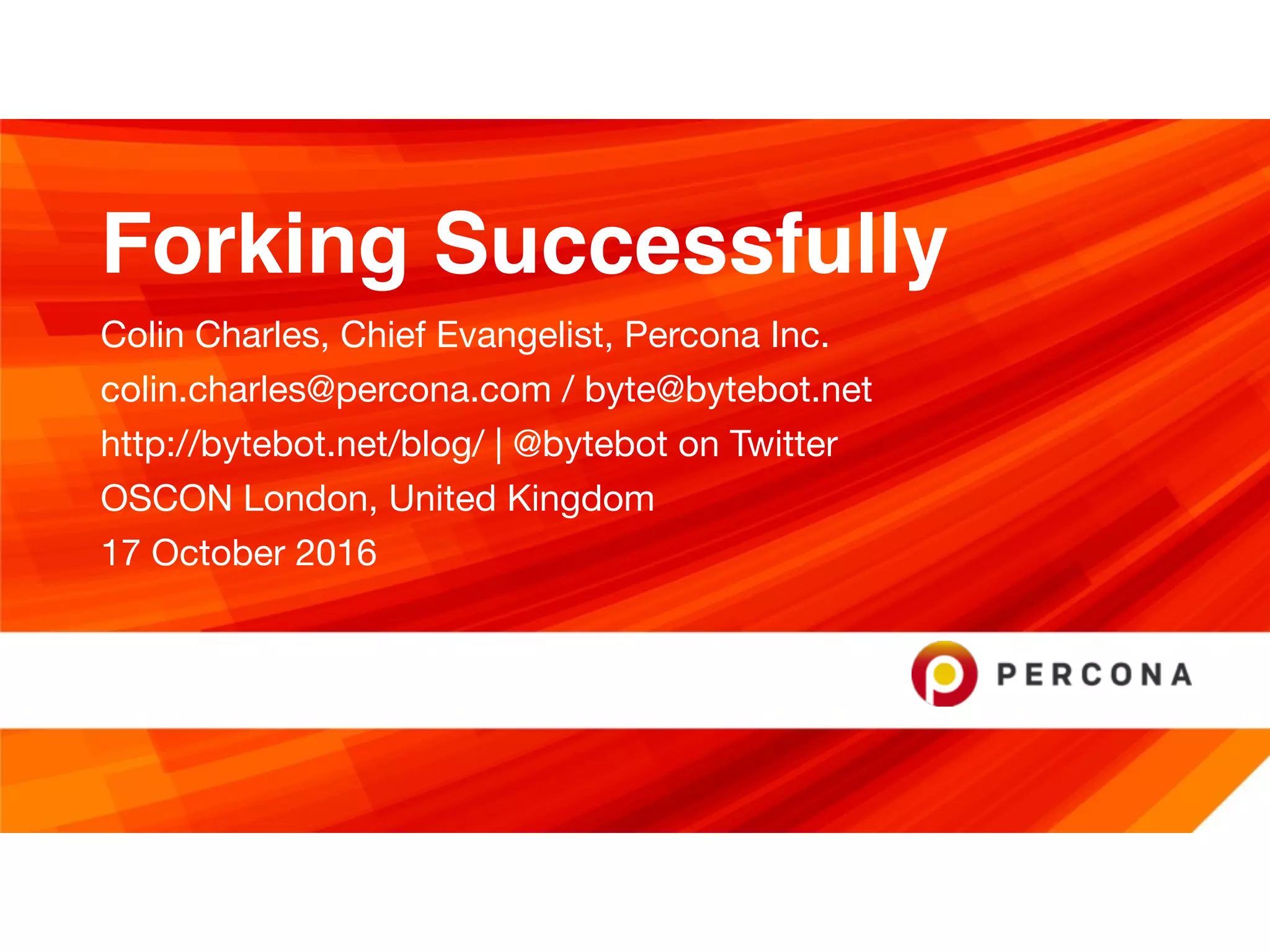Forking Successfully
Colin Charles, Chief Evangelist, Percona Inc.

colin.charles@percona.com / byte@bytebot.net 

http://bytebot.net/blog/ | @bytebot on Twitter

OSCON London, United Kingdom

17 October 2016
 